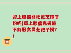 肾上腺瘤能吃灵芝孢子粉吗(肾上腺瘤患者能不能服食灵芝孢子粉？)