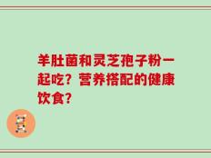 羊肚菌和灵芝孢子粉一起吃？营养搭配的健康饮食？