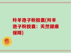 羚羊孢子粉胶囊(羚羊孢子粉胶囊：天然健康保障)