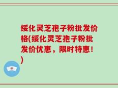 绥化灵芝孢子粉批发价格(绥化灵芝孢子粉批发价优惠，限时特惠！)