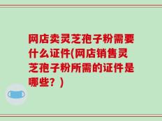 网店卖灵芝孢子粉需要什么证件(网店销售灵芝孢子粉所需的证件是哪些？)