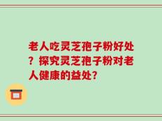 老人吃灵芝孢子粉好处？探究灵芝孢子粉对老人健康的益处？