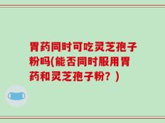 胃药同时可吃灵芝孢子粉吗(能否同时服用胃药和灵芝孢子粉？)
