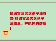 精诚富源灵芝孢子油胶囊(精诚富源灵芝孢子油胶囊，护航你的健康)