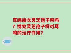 耳鸣能吃灵芝孢子粉吗？探究灵芝孢子粉对耳鸣的治疗作用？