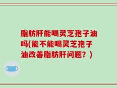 脂肪肝能喝灵芝孢子油吗(能不能喝灵芝孢子油改善脂肪肝问题？)