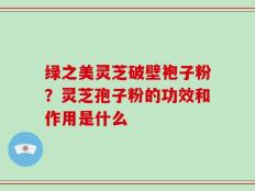绿之美灵芝破壁袍子粉？灵芝孢子粉的功效和作用是什么