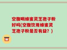 空腹喝蜂蜜灵芝孢子粉好吗(空腹饮用蜂蜜灵芝孢子粉是否有益？)