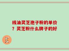 线油灵芝孢子粉的单价？灵芝粉什么牌子的好