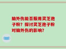 脑外伤能否服用灵芝孢子粉？探讨灵芝孢子粉对脑外伤的影响？