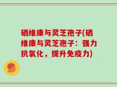 硒维康与灵芝孢子(硒维康与灵芝孢子：强力抗氧化，提升免疫力)