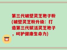 第三代破壁灵芝袍子粉(破壁灵芝粉升级：打造第三代赋活灵芝袍子，呵护健康生命力)