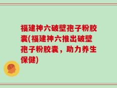 福建神六破壁孢子粉胶囊(福建神六推出破壁孢子粉胶囊，助力养生保健)
