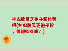 神农牌灵芝孢子粉推荐吗(神农牌灵芝孢子粉，值得购买吗？)