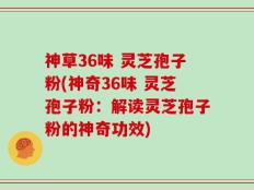 神草36味 灵芝孢子粉(神奇36味 灵芝孢子粉：解读灵芝孢子粉的神奇功效)