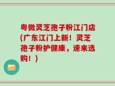 粤微灵芝孢子粉江门店(广东江门上新！灵芝孢子粉护健康，速来选购！)