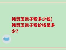 纯灵芝孢子粉多少钱(纯灵芝孢子粉价格是多少？