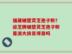 福建破壁灵芝孢子粉？运芝牌破壁灵芝孢子粉是浙大扶贫项目吗