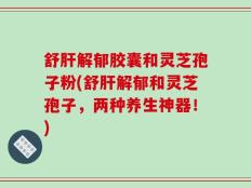 舒肝解郁胶囊和灵芝孢子粉(舒肝解郁和灵芝孢子，两种养生神器！)