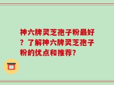 神六牌灵芝孢子粉最好？了解神六牌灵芝孢子粉的优点和推荐？