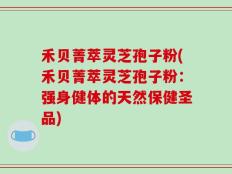 禾贝菁萃灵芝孢子粉(禾贝菁萃灵芝孢子粉：强身健体的天然保健圣品)