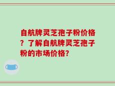 自航牌灵芝孢子粉价格？了解自航牌灵芝孢子粉的市场价格？
