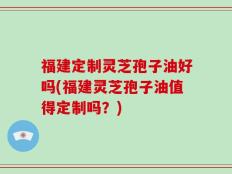 福建定制灵芝孢子油好吗(福建灵芝孢子油值得定制吗？)