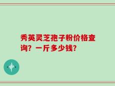 秀英灵芝孢子粉价格查询？一斤多少钱？