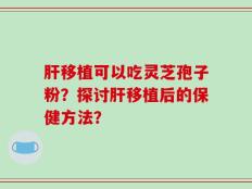 肝移植可以吃灵芝孢子粉？探讨肝移植后的保健方法？