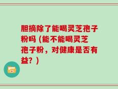 胆摘除了能喝灵芝孢子粉吗 (能不能喝灵芝孢子粉，对健康是否有益？)