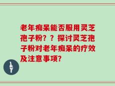 老年痴呆能否服用灵芝孢子粉？？探讨灵芝孢子粉对老年痴呆的疗效及注意事项？