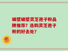 破壁破壁灵芝孢子粉品牌推荐？选购灵芝孢子粉的好去处？