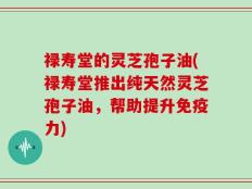 禄寿堂的灵芝孢子油(禄寿堂推出纯天然灵芝孢子油，帮助提升免疫力)