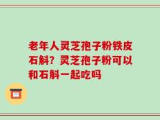 老年人灵芝孢子粉铁皮石斛？灵芝孢子粉可以和石斛一起吃吗