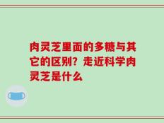 肉灵芝里面的多糖与其它的区别？走近科学肉灵芝是什么