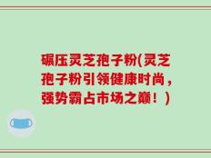 碾压灵芝孢子粉(灵芝孢子粉引领健康时尚，强势霸占市场之巅！)
