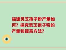 福建灵芝孢子粉产量如何？探究灵芝孢子粉的产量和提高方法？