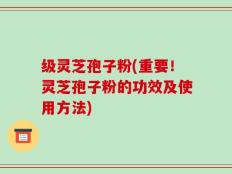 级灵芝孢子粉(重要！灵芝孢子粉的功效及使用方法)