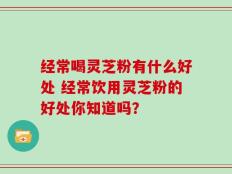 经常喝灵芝粉有什么好处 经常饮用灵芝粉的好处你知道吗？