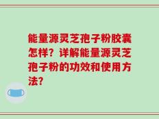 能量源灵芝孢子粉胶囊怎样？详解能量源灵芝孢子粉的功效和使用方法？