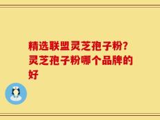 精选联盟灵芝孢子粉？灵芝孢子粉哪个品牌的好