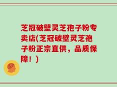 芝冠破壁灵芝孢子粉专卖店(芝冠破壁灵芝孢子粉正宗直供，品质保障！)