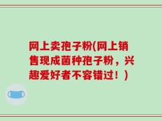 网上卖孢子粉(网上销售现成菌种孢子粉，兴趣爱好者不容错过！)