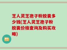 芝人灵芝孢子粉胶囊多少钱(芝人灵芝孢子粉胶囊价格查询及购买攻略)