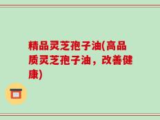 精品灵芝孢子油(高品质灵芝孢子油，改善健康)