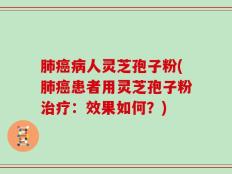 肺癌病人灵芝孢子粉(肺癌患者用灵芝孢子粉治疗：效果如何？)