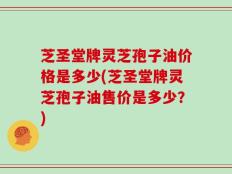芝圣堂牌灵芝孢子油价格是多少(芝圣堂牌灵芝孢子油售价是多少？)