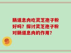 肠道息肉吃灵芝孢子粉好吗？探讨灵芝孢子粉对肠道息肉的作用？