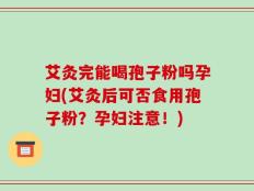 艾灸完能喝孢子粉吗孕妇(艾灸后可否食用孢子粉？孕妇注意！)