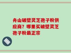 舟山破壁灵芝孢子粉供应商？哪里买破壁灵芝孢子粉最正宗